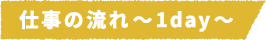 仕事の流れ~1day~